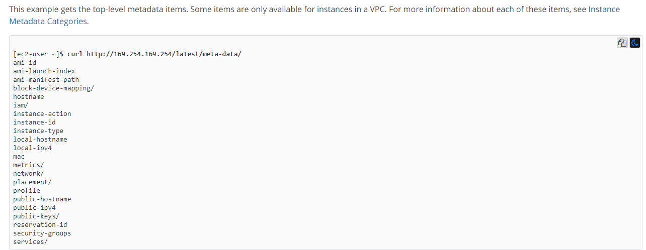 This example gets the top-level metadata items. Some items are only available for instances in a VPC. For more information about each of these items, see Instance
Metadata Categories.

ae
[ec2-user ~]$ curl http://169.254.169.254/latest/meta-data/
ami-id
ami-launch-index
ami-manifest-path
block-device-mapping/
hostname
iam/
instance-action
instence-id
instance-type
Jocal-hostname
local-ipva
mac
metrics/
network/
placement/
profile
public-hostname
public-ipva
public-keys/
reservation-id
security-groups
services/