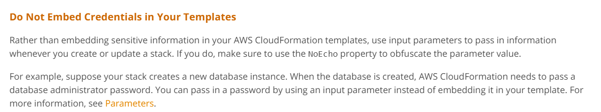 Do Not Embed Credentials in Your Templates

Rather than embedding sensitive information in your AWS CloudFormation templates, use input parameters to pass in information
whenever you create or update a stack. If you do, make sure to use the NoEcho property to obfuscate the parameter value.

For example, suppose your stack creates a new database instance. When the database is created, AWS CloudFormation needs to pass a
database administrator password. You can pass in a password by using an input parameter instead of embedding it in your template. For
more information, see Parameters.