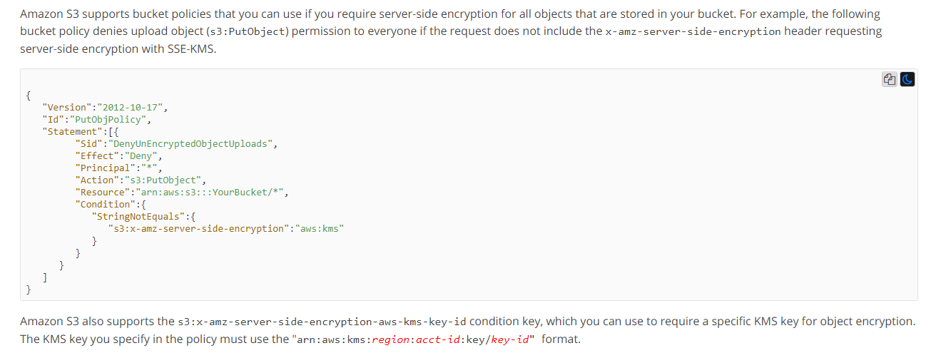 Amazon $3 supports bucket policies that you can use if you require server-side encryption for all objects that are stored in your bucket. For example, the following
bucket policy denies upload object (s3:Putobject) permission to everyone if the request does not include the x-amz-server-side-encryption header requesting
server-side encryption with SSE-KMS.

ag

Version”: "2012-10-17",
Id": "PutObjPolicy”,
Ht

":"Deny”,
“Principal”:"*",
'53:Putobject”,
‘arn:aws:s3
“Condition” :{
“StringNotequal:
"53: x-amz-server-side-encryption

+

YourBucket/*",

+

+

Amazon $3 also supports the s3:x-amz~server-side-encryption-aws-kms-key-id condition key, which you can use to require a specific KMS key for object encryption.
The KMS key you specify in the policy must use the "arn:aws:kms:region:acct-id:key/key-id" format.