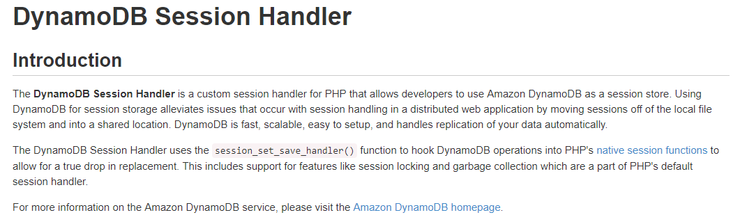 DynamoDB Session Handler

Introduction

The DynamoDB Session Handler is a custom session handler for PHP that allows developers to use Amazon DynamoDB as a session store. Using
DynamoDB for session storage alleviates issues that occur with session handling in a distributed web application by moving sessions off of the local file
system and into a shared location. DynamoDB is fast, scalable, easy to setup, and handles replication of your data automatically.

The DynamoDB Session Handler uses the session_set_save_handler() function to hook DynamoDB operations into PHP's native session functions to
allow for a true drop in replacement. This includes support for features like session locking and garbage collection which are a part of PHP's default
session handler.

For more information on the Amazon DynamoDB service, please visit the Amazon DynamoDB homepage.