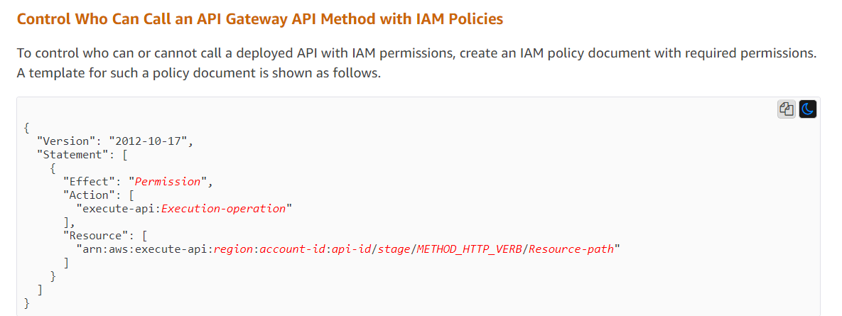 Control Who Can Call an API Gateway API Method with IAM Policies  To control who can or cannot call a deployed API with IAM permissions, create an IAM policy document with required permissions. A template for such a policy document is shown as follows.  a@  { “Version™ “Statement  {  2012-10-17",  “execute-api :Execution-operation"  1,  "Resource": [ “arn:aws:execute-api:region:account-id:api-id/stage/METHOD_HTTP_VERB/Resource-path"  ]  } ] }