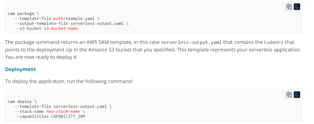 a@ sam package \  --template-file path/example.yaml \ --output-template-file serverless-output.yaml \ --s3-bucket s3-bucket-name  The package command returns an AWS SAM template, in this case serverless-output. yam] that contains the CodeUri that points to the deployment zip in the Amazon $3 bucket that you specified. This template represents your serverless application. You are now ready to deploy it.  Deployment  To deploy the application, run the following command:  a@ sam deploy \  --template-file serverless-output.yaml \ tack-name new-stack-name \ --capabilities CAPABILITY_IAM