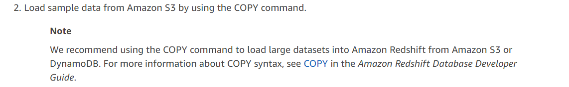 2. Load sample data from Amazon S3 by using the COPY command.

Note

We recommend using the COPY command to load large datasets into Amazon Redshift from Amazon $3 or
DynamoDB. For more information about COPY syntax, see COPY in the Amazon Redshift Database Developer
Guide.