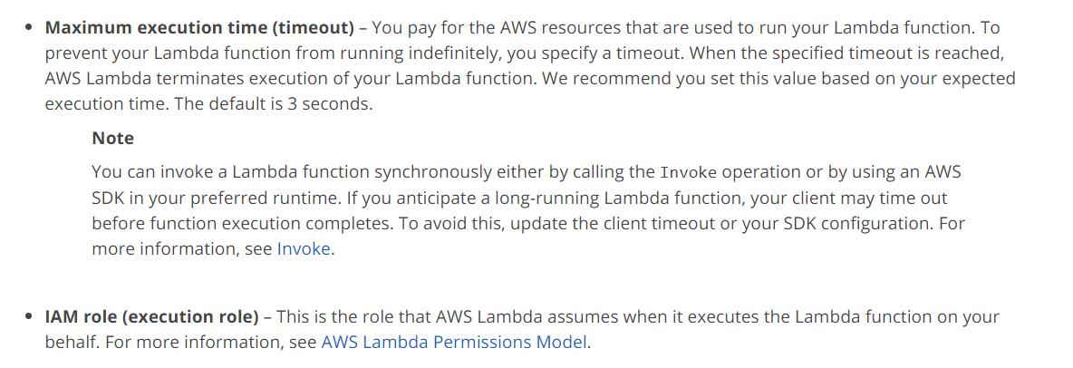 ¢ Maximum execution time (timeout) - You pay for the AWS resources that are used to run your Lambda function. To
prevent your Lambda function from running indefinitely, you specify a timeout. When the specified timeout is reached,
AWS Lambda terminates execution of your Lambda function. We recommend you set this value based on your expected
execution time. The default is 3 seconds.

Note

You can invoke a Lambda function synchronously either by calling the Invoke operation or by using an AWS
SDK in your preferred runtime. If you anticipate a long-running Lambda function, your client may time out
before function execution completes. To avoid this, update the client timeout or your SDK configuration. For
more information, see Invoke.

¢ IAM role (execution role) - This is the role that AWS Lambda assumes when it executes the Lambda function on your
behalf. For more information, see AWS Lambda Permissions Model.