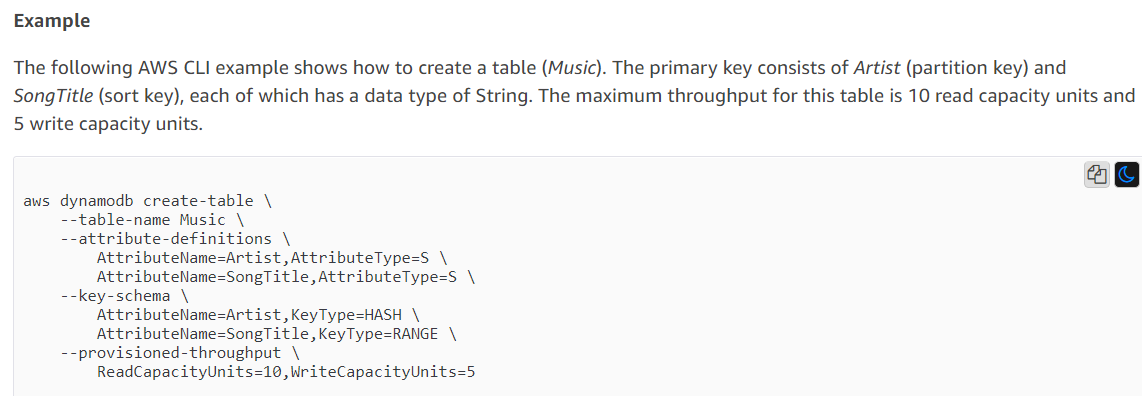 Example

The following AWS CLI example shows how to create a table (Music). The primary key consists of Artist (partition key) and

SongTitle (sort key), each of which has a data type of String. The maximum throughput for this table is 10 read capacity units and

5 write capacity units.

aws dynamodb create-table \

--table-name Music \

--attribute-definitions \
AttributeName=Artist,AttributeType=S \
AttributeName=SongTitle,AttributeType-S \

--key-schema \
AttributeName=Artist,KeyType=HASH \
AttributeName=SongTitle,KeyType=RANGE \

--provisioned-throughput \
ReadCapacityUnits=10,WriteCapacityUnits=5

ag