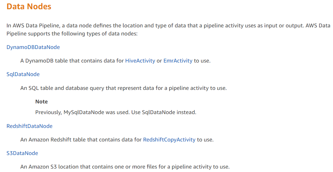 Data Nodes  In AWS Data Pipeline, a data node defines the location and type of data that a pipeline activity uses as input or output. AWS Data Pipeline supports the following types of data nodes:  DynamoDBDataNode  A DynamoDB table that contains data for HiveActivity or EmrActivity to use. SqlDataNode  An SQL table and database query that represent data for a pipeline activity to use.  Note  Previously, MySqlDataNode was used. Use SqlDataNode instead. RedshiftDataNode An Amazon Redshift table that contains data for RedshiftCopyActivity to use. S3DataNode  An Amazon S3 location that contains one or more files for a pipeline activity to use.