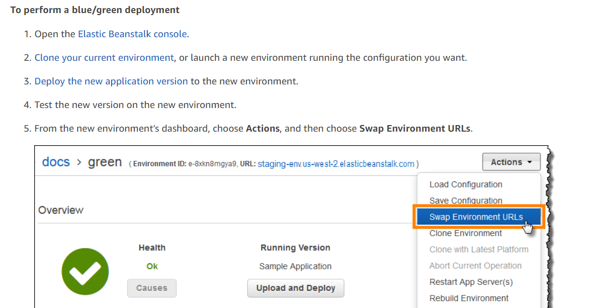 To perform a blue/green deployment
1. Open the Elastic Beanstalk console.
2. Clone your current environment, or launch a new environment running the configuration you want.
3. Deploy the new application version to the new environment.
4. Test the new version on the new environment.

5. From the new environment's dashboard, choose Actions, and then choose Swap Environment URLs.

docs > QFeeN (Environment iD: e-8xkn8mayad, URL: staging-env.us-west-2 elasticbeanstalk com)

Load Configuration

- ‘Save Configuration
Overview

Clone Environment

Health Running Version Clone with Latest Platform
Ok Sample Application Abort Current Operation
Restart App Server(s)
Causes Upload and Deploy pp (s)

Rebuild Environment