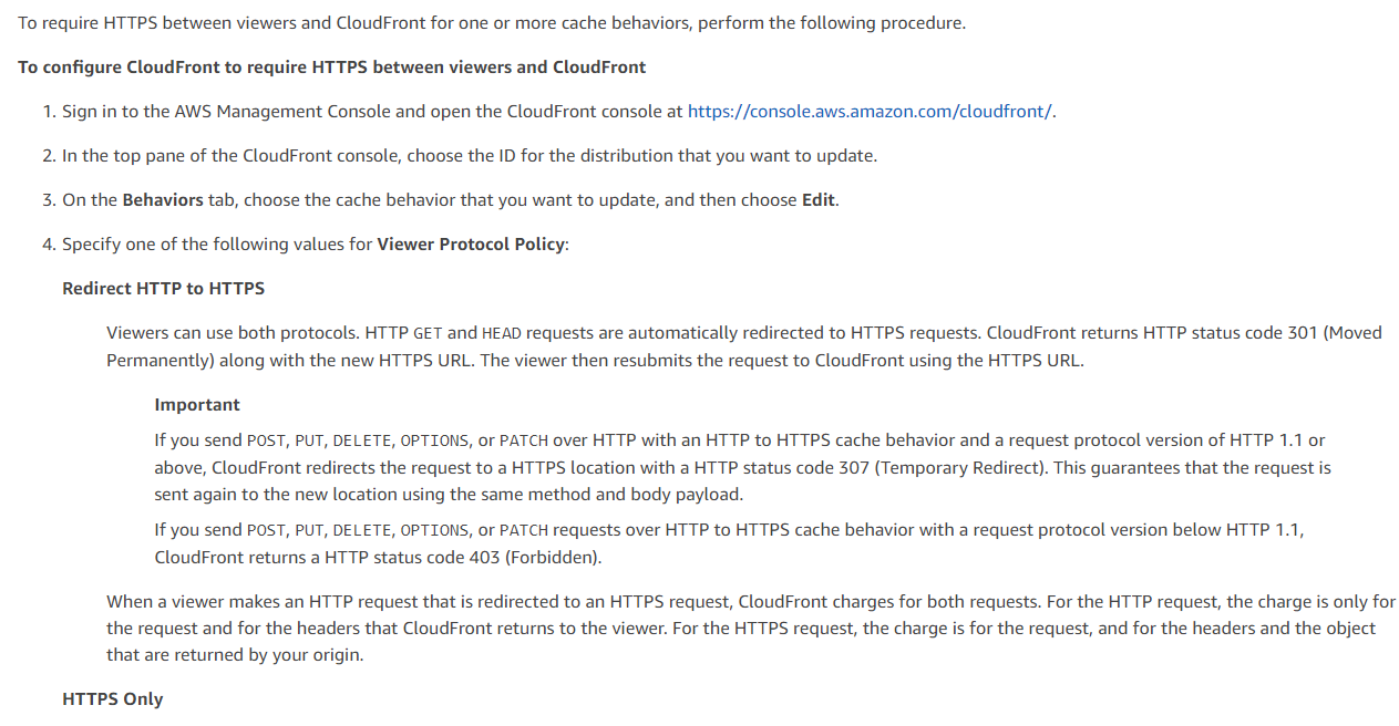 To require HTTPS between viewers and CloudFront for one or more cache behaviors, perform the following procedure.
To configure CloudFront to require HTTPS between viewers and CloudFront
1. Sign in to the AWS Management Console and open the CloudFront console at https://console.aws.amazon.com/cloudfront/.
2. In the top pane of the CloudFront console, choose the ID for the distribution that you want to update.
3. On the Behaviors tab, choose the cache behavior that you want to update, and then choose Edit.
4. Specify one of the following values for Viewer Protocol Policy:
Redirect HTTP to HTTPS:

Viewers can use both protocols. HTTP GET and HEAD requests are automatically redirected to HTTPS requests. CloudFront returns HTTP status code 301 (Moved
Permanently) along with the new HTTPS URL. The viewer then resubmits the request to CloudFront using the HTTPS URL.

Important

If you send POST, PUT, DELETE, OPTIONS, or PATCH over HTTP with an HTTP to HTTPS cache behavior and a request protocol version of HTTP 1.1 or
above, CloudFront redirects the request to a HTTPS location with a HTTP status code 307 (Temporary Redirect). This guarantees that the request is
sent again to the new location using the same method and body payload.

If you send POST, PUT, DELETE, OPTIONS, or PATCH requests over HTTP to HTTPS cache behavior with a request protocol version below HTTP 1.1,
CloudFront returns a HTTP status code 403 (Forbidden).

When a viewer makes an HTTP request that is redirected to an HTTPS request, CloudFront charges for both requests. For the HTTP request, the charge is only for
the request and for the headers that CloudFront returns to the viewer. For the HTTPS request, the charge is for the request, and for the headers and the object
that are returned by your origin.

HTTPS Only