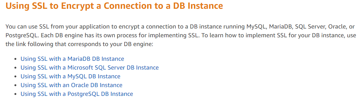 Using SSL to Encrypt a Connection to a DB Instance

You can use SSL from your application to encrypt a connection to a DB instance running MySQL, MariaDB, SQL Server, Oracle, or
PostgreSQL. Each DB engine has its own process for implementing SSL. To learn how to implement SSL for your DB instance, use
the link following that corresponds to your DB engine:

¢ Using SSL with a MariaDB DB Instance

* Using SSL with a Microsoft SQL Server DB Instance
¢ Using SSL with a MySQL DB Instance

¢ Using SSL with an Oracle DB Instance

* Using SSL with a PostgreSQL DB Instance