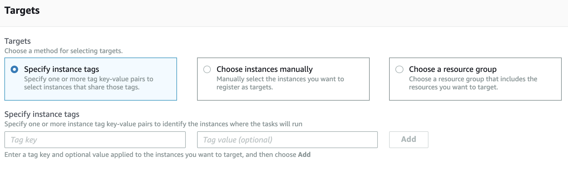 Targets

Targets
Choose a method for selecting targets.

© Specify instance tags
Specify one or more tag key-value pairs to
select instances that share those tags.

© Choose instances manually
Manually select the instances you want to
register as targets.

© Choose a resource group
Choose a resource group that includes the
resources you want to target.

Specify instance tags

Specify one or more instance tag key-value pairs to identify the instances where the tasks will run

Tag key

Tag value (optional)

Enter a tag key and optional value applied to the instances you want to target, and then choose Add

Add