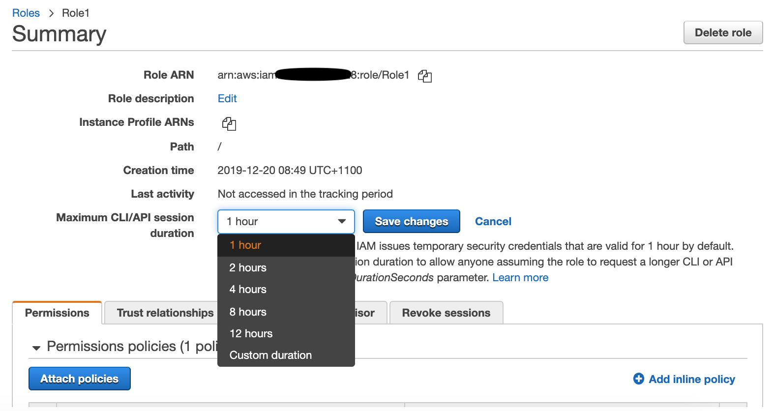 Roles > Role

Summary

Role ARN

Role description
Instance Profile ARNs
Path

Creation time

Last activity

Maximum CLI/API session
duration

Permissions

~ Permissions policies (1 pol

Attach policies

Trust relationships

Delete role

arn:aws:iar hs :role/Role1 (4
Edit

/

2019-12-20 08:49 UTC+1100

Not accessed in the tracking period

IAM issues temporary security credentials that are valid for 1 hour by default.
lion duration to allow anyone assuming the role to request a longer CLI or API
urationSeconds parameter. Learn more

2 hours
4 hours
8 hours Revoke sessions
12 hours

Custom duration

© Add inline policy