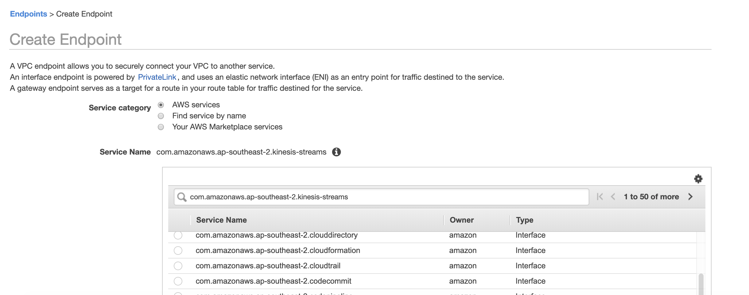 Endpoints > Create Endpoint

Create Endpoint

AVPC endpoint allows you to securely connect your VPC to another service.

An interface endpoint is powered by PrivateLink, and uses an elastic network interface (ENl) as an entry point for traffic destined to the service.

A gateway endpoint serves as a target for a route in your route table for traffic destined for the service.

Service category © AWS services
©. Find service by name

© Your AWS Marketplace services

Service Name com.amazonaws.ap-southeast-2.kinesis-streams @

Q com.amazonaws.ap-southeast-2.kinesis-streams

Service Name
com.amazonaws.ap-southeast-2.clouddirectory
com.amazonaws.ap-southeast-2.cloudformation
com.amazonaws.ap-southeast-2.cloudtrail

com.amazonaws.ap-southeast-2.codecommit

Owner

amazon
amazon
amazon

amazon

Type

Interface
Interface
Interface

Interface

1to50o0fmore >

+