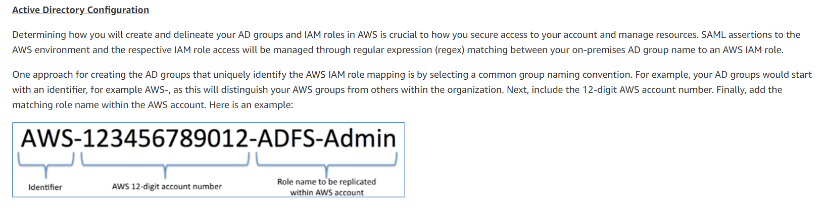 Active Directory Configuration

Determining how you will create and delineate your AD groups and IAM roles in AWS is crucial to how you secure access to your account and manage resources. SAML assertions to the
AWS environment and the respective IAM role access will be managed through regular expression (regex) matching between your on-premises AD group name to an AWS IAM role.

One approach for creating the AD groups that uniquely identify the AWS IAM role mapping is by selecting a common group naming convention. For example, your AD groups would start

with an identifier, for example AWS-, as this will distinguish your AWS groups from others within the organization. Next, include the 12-digit AWS account number. Finally, add the
matching role name within the AWS account. Here is an example:

AWS-123456789012-AD FS-Admin
y

Role name to be replicated
AWS 12-digit account numbe
Kdentifier pohiaetninhieniiatal within AWS account