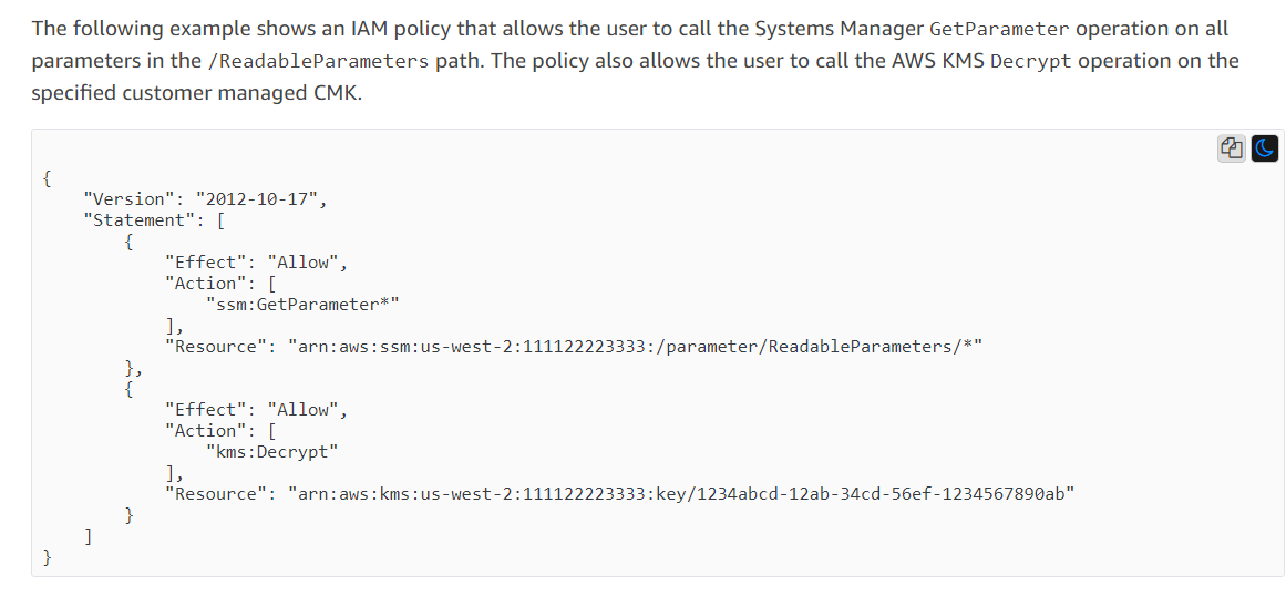 The following example shows an IAM policy that allows the user to call the Systems Manager GetParameter operation on all
parameters in the /ReadableParameters path. The policy also allows the user to call the AWS KMS Decrypt operation on the
specified customer managed CMK.

ag

{
"Version": "2012-10-17",
“Statement”: [
{
"Effect": "Allow",
"Action": [
"ssm:GetParameter*"
1,
"Resource": “arn:aws:ssm:us-west-2:111122223333: /parameter/ReadableParameters/*"
Lb
{
"Effect": "Allow",
"Action": [
“kms : Decrypt”
1,
"Resource": “arn:aws:kms:us-west-2:111122223333: key/1234abcd-12ab-34cd-56ef-1234567890ab"
}