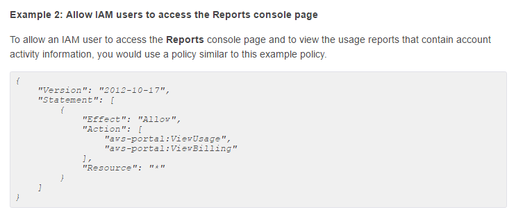 Example 2: Allow IAM users to access the Reports console page

To allow an IAM user to access the Reports console page and to view the usage reports that contain account
activity information, you would use a policy similar to this example policy.

f
nyersion
"Statement":

012-10-17",

'aws-portal: ViewBilling"

Ie
"Resource"