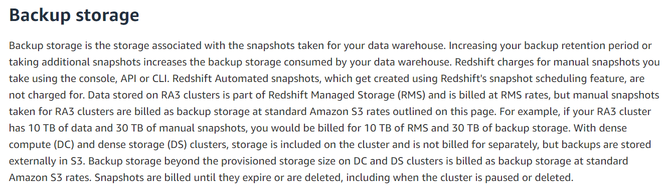 Backup storage

Backup storage is the storage associated with the snapshots taken for your data warehouse. Increasing your backup retention period or
taking additional snapshots increases the backup storage consumed by your data warehouse. Redshift charges for manual snapshots you
take using the console, API or CLI. Redshift Automated snapshots, which get created using Redshift's snapshot scheduling feature, are
not charged for. Data stored on RA3 clusters is part of Redshift Managed Storage (RMS) and is billed at RMS rates, but manual snapshots
taken for RA3 clusters are billed as backup storage at standard Amazon S3 rates outlined on this page. For example, if your RA3 cluster
has 10 TB of data and 30 TB of manual snapshots, you would be billed for 10 TB of RMS and 30 TB of backup storage. With dense
compute (DC) and dense storage (DS) clusters, storage is included on the cluster and is not billed for separately, but backups are stored
externally in S3. Backup storage beyond the provisioned storage size on DC and DS clusters is billed as backup storage at standard
Amazon S3 rates. Snapshots are billed until they expire or are deleted, including when the cluster is paused or deleted.