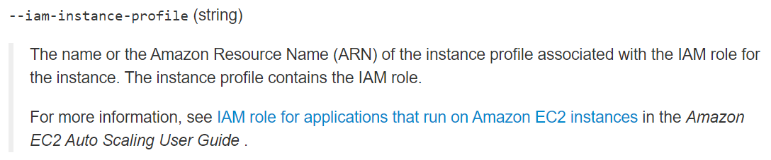 --iam-instance-profile (string)

The name or the Amazon Resource Name (ARN) of the instance profile associated with the IAM role for
the instance. The instance profile contains the IAM role.

For more information, see IAM role for applications that run on Amazon EC2 instances in the Amazon
EC2 Auto Scaling User Guide .