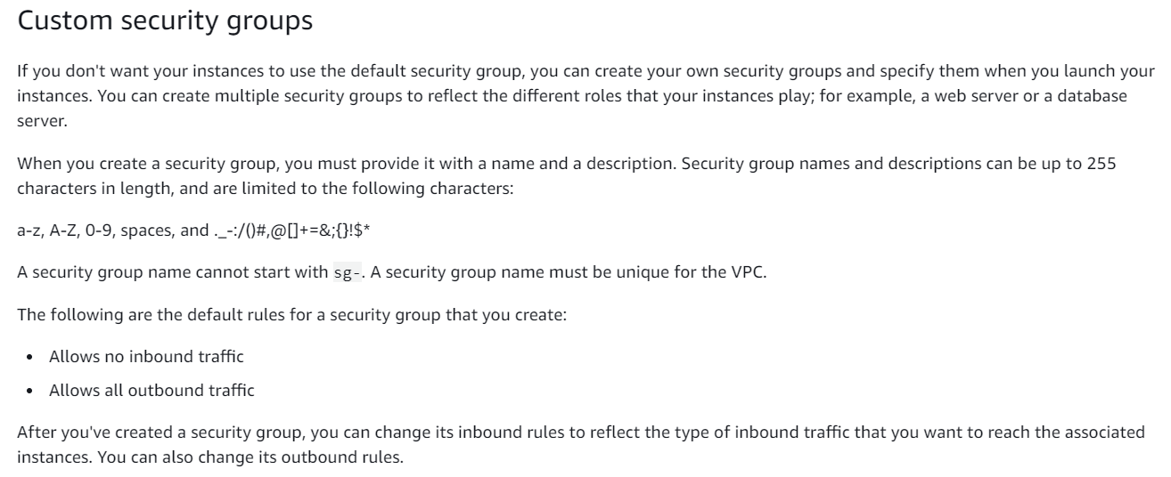 Custom security groups

If you don't want your instances to use the default security group, you can create your own security groups and specify them when you launch your
instances. You can create multiple security groups to reflect the different roles that your instances play; for example, a web server or a database

server.

When you create a security group, you must provide it with a name and a description. Security group names and descriptions can be up to 255
characters in length, and are limited to the following characters:

1$*

a-z, A-Z, 0-9, spaces, and ._-:/()#,@[]+=

Asecurity group name cannot start with sg-. A security group name must be unique for the VPC.
The following are the default rules for a security group that you create:

* Allows no inbound traffic

* Allows all outbound traffic

After you've created a security group, you can change its inbound rules to reflect the type of inbound traffic that you want to reach the associated
instances. You can also change its outbound rules.