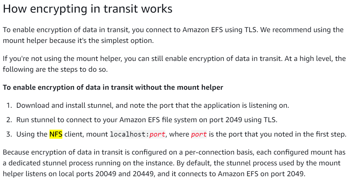 How encrypting in transit works

To enable encryption of data in transit, you connect to Amazon EFS using TLS. We recommend using the
mount helper because it's the simplest option.

If you're not using the mount helper, you can still enable encryption of data in transit. At a high level, the
following are the steps to do so.

To enable encryption of data in transit without the mount helper

1. Download and install stunnel, and note the port that the application is listening on.

2. Run stunnel to connect to your Amazon EFS file system on port 2049 using TLS.

3. Using the NFS client, mount localhost: port, where port is the port that you noted in the first step.
Because encryption of data in transit is configured on a per-connection basis, each configured mount has

a dedicated stunnel process running on the instance. By default, the stunnel process used by the mount
helper listens on local ports 20049 and 20449, and it connects to Amazon EFS on port 2049.