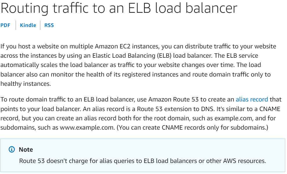 Routing traffic to an ELB load balancer

PDF | Kindle | RSS

If you host a website on multiple Amazon EC2 instances, you can distribute traffic to your website
across the instances by using an Elastic Load Balancing (ELB) load balancer. The ELB service
automatically scales the load balancer as traffic to your website changes over time. The load
balancer also can monitor the health of its registered instances and route domain traffic only to
healthy instances.

To route domain traffic to an ELB load balancer, use Amazon Route 53 to create an alias record that
points to your load balancer. An alias record is a Route 53 extension to DNS. It's similar to a CNAME
record, but you can create an alias record both for the root domain, such as example.com, and for
subdomains, such as www.example.com. (You can create CNAME records only for subdomains.)

@® Note

Route 53 doesn't charge for alias queries to ELB load balancers or other AWS resources.