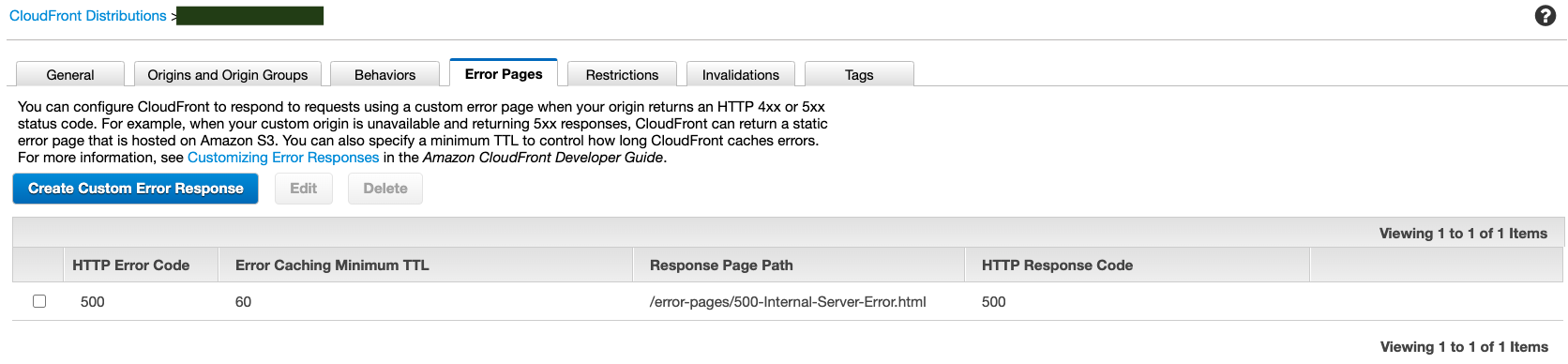 CloudFront Distributions

General Origins and Origin Groups Behaviors Error Pages Restrictions Invalidations Tags
You can configure CloudFront to respond to requests using a custom error page when your origin returns an HTTP 4x or 5xx
status code. For example, when your custom origin is unavailable and returning 5xx responses, CloudFront can return a static

error page that is hosted on Amazon S3. You can also specify a minimum TTL to control how long CloudFront caches errors.
For more information, see Customizing Error Responses in the Amazon CloudFront Developer Guide.

Create Custom Error Response Edit Delete

HTTP Error Code Error Caching Minimum TTL Response Page Path HTTP Response Code

QO 500 60 /error-pages/500-Internal-Server-Error.htm| 500

Viewing 1 to 1 of 1 Items

Viewing 1 to 1 of 1 Items