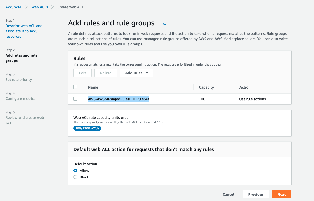 AWS WAF > Web ACLs > Create web ACL

Step 1
Describe web ACL and
associate it to AWS
resources

Step 2
Add rules and rule
groups

Step 3
Set rule priority

Step 4
Configure metrics

Step 5
Review and create web
ACL

Add rules and rule groups ino

Arule defines attack patterns to look for in web requests and the action to take when a request matches the patterns. Rule groups
are reusable collections of rules. You can use managed rule groups offered by AWS and AWS Marketplace sellers. You can also write
your own rules and use you own rule groups.

Rules

fa request matches a rule, take the corresponding action. The rules are prioritized in order they appear.

0 Name Capacity Action

“| AWS-AWSManagedRulesPHPRuleSet 100 Use rule actions

Web ACL rule capacity units used
The total capacity units used by the web ACL can't exceed 1500.

10/1500 WCUs

Default web ACL action for requests that don't match any rules

Default action
© Allow
Block