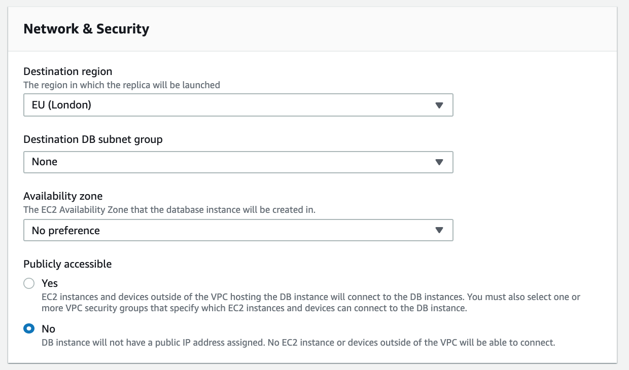 Network & Security

Destination region
The region in which the replica will be launched

EU (London) Vv

Destination DB subnet group

None Vv

The EC2 Availability Zone that the database instance will be created in.

No preference Vv

Publicly accessible

© Yes

EC2 instances and devices outside of the VPC hosting the DB instance will connect to the DB instances. You must also select one or
more VPC security groups that specify which EC2 instances and devices can connect to the DB instance.

© No

DB instance will not have a public IP address assigned. No EC2 instance or devices outside of the VPC will be able to connect.