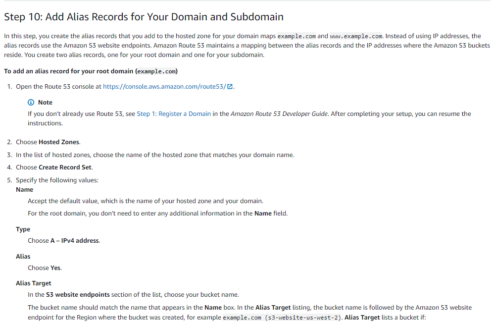Step 10: Add Alias Records for Your Domain and Subdomain

In this step, you create the alias records that you add to the hosted zone for your domain maps example. com and win .example..com. Instead of using IP addresses, the
alias records use the Amazon S3 website endpoints. Amazon Route 53 maintains a mapping between the alias records and the IP addresses where the Amazon S3 buckets
reside. You create two alias records, one for your root domain and one for your subdomain.

To add an alias record for your root domain (example..com)
1. Open the Route 53 console at https://console.aws.amazon.com/routeS3/@.

© Note
If you don't already use Route 53, see Step 1: Register @ Domain in the Amazon Route 53 Developer Guide. After completing your setup, you can resume the

instructions.
. Choose Hosted Zones.

. In the list of hosted zones, choose the name of the hosted zone that matches your domain name.

|. Choose Create Record Set.

vewn

. Specify the following values:
Name

‘Accept the default value, which is the name of your hosted zone and your domain.
For the root domain, you don't need to enter any additional information in the Name field.

Type
Choose A - IPv4 address.

Choose Yes.
Alias Target
In the $3 website endpoints section of the list, choose your bucket name.

The bucket name should match the name that appears in the Name box. In the Alias Target listing, the bucket name is followed by the Amazon S3 website
‘endpoint for the Region where the bucket was created, for example example.com (s3-website-us-west-2). Alias Target lists a bucket if