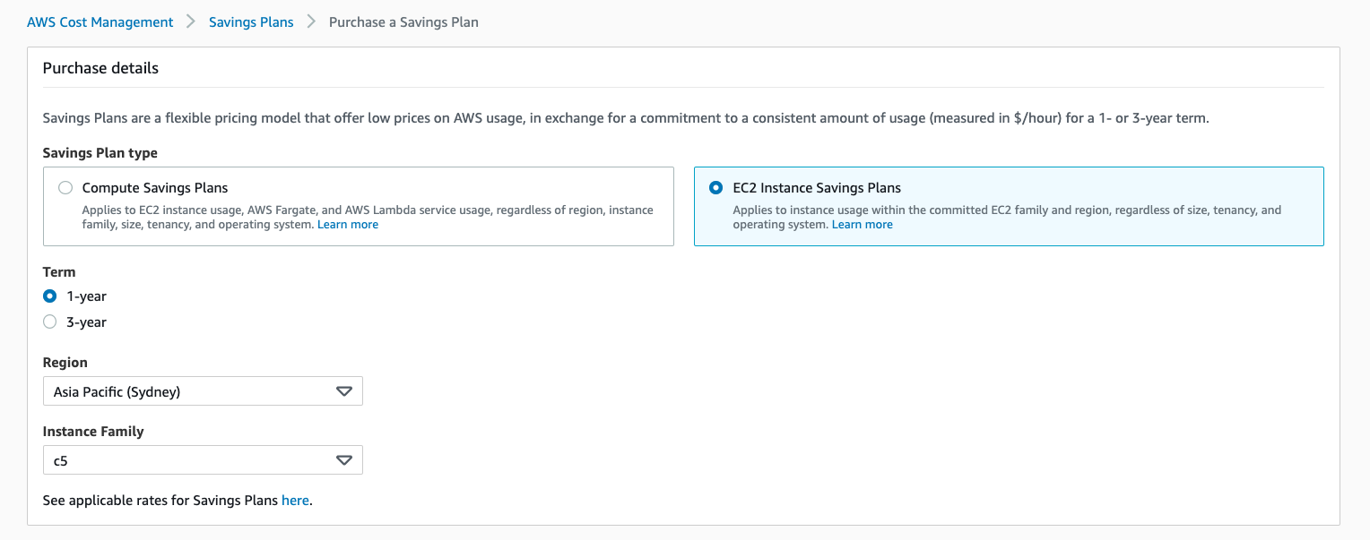 AWS Cost Management > Savings Plans > Purchase a Savings Plan

Purchase details

Savings Plans are a flexible pricing model that offer low prices on AWS usage, in exchange for a commitment to a consistent amount of usage (measured in $/hour) for a 1- or 3-year term.

Savings Plan type

Compute Savings Plans © EC2 Instance Savings Plans

Applies to EC2 instance usage, AWS Fargate, and AWS Lambda service usage, regardless of region, instance Applies to instance usage within the committed EC2 family and region, regardless of size, tenancy, and
family, size, tenancy, and operating system. Learn more operating system. Learn more

Term
© 1-year
3-year

Region

Asia Pacific (Sydney) Vv

Instance Family

cS Vv

See applicable rates for Savings Plans here.