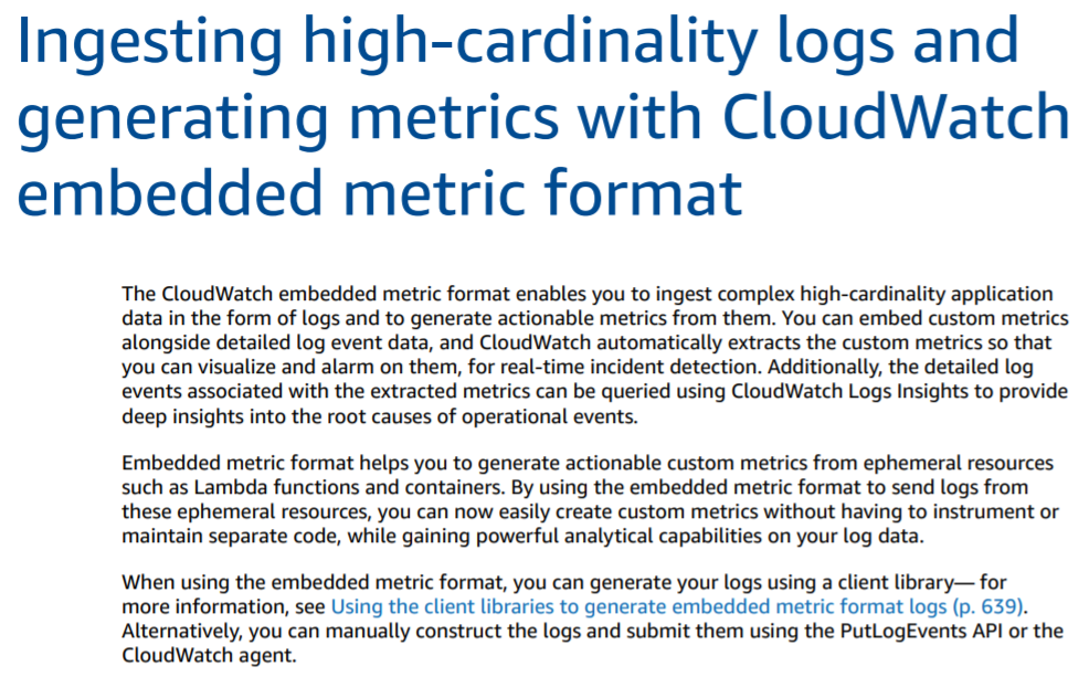 Ingesting high-cardinality logs and
generating metrics with CloudWatch
embedded metric format

The CloudWatch embedded metric format enables you to ingest complex high-cardinality application
data in the form of logs and to generate actionable metrics from them. You can embed custom metrics
alongside detailed log event data, and CloudWatch automatically extracts the custom metrics so that
you can visualize and alarm on them, for real-time incident detection. Additionally, the detailed log
events associated with the extracted metrics can be queried using CloudWatch Logs Insights to provide
deep insights into the root causes of operational events.

Embedded metric format helps you to generate actionable custom metrics from ephemeral resources
such as Lambda functions and containers. By using the embedded metric format to send logs from
these ephemeral resources, you can now easily create custom metrics without having to instrument or
maintain separate code, while gaining powerful analytical capabilities on your log data.

When using the embedded metric format, you can generate your logs using a client library— for

more information, see Using the client libraries to generate embedded metric format logs (p. 639).
Alternatively, you can manually construct the logs and submit them using the PutLogEvents API or the
CloudWatch agent.