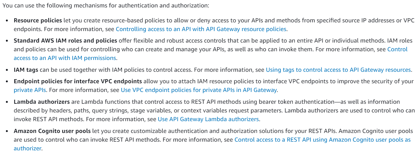 You can use the following mechanisms for authentication and authorization:

* Resource policies let you create resource-based policies to allow or deny access to your APIs and methods from specified source IP addresses or VPC
endpoints. For more information, see Controlling access to an API with API Gateway resource policies.

* Standard AWS IAM roles and policies offer flexible and robust access controls that can be applied to an entire API or individual methods. IAM roles
and policies can be used for controlling who can create and manage your APIs, as well as who can invoke them. For more information, see Control
access to an API with IAM permissions.

* 1AM tags can be used together with IAM policies to control access. For more information, see Using tags to control access to AP! Gateway resources.

¢ Endpoint policies for interface VPC endpoints allow you to attach IAM resource policies to interface VPC endpoints to improve the security of your
private APIs. For more information, see Use VPC endpoint policies for private APIs in API Gateway.

¢ Lambda authorizers are Lambda functions that control access to REST API methods using bearer token authentication—as well as information
described by headers, paths, query strings, stage variables, or context variables request parameters. Lambda authorizers are used to control who can
invoke REST API methods. For more information, see Use AP! Gateway Lambda authorizers.

« Amazon Cognito user pools let you create customizable authentication and authorization solutions for your REST APIs. Amazon Cognito user pools
are used to control who can invoke REST API methods. For more information, see Control access to a REST API using Amazon Cognito user pools as
authorizer.