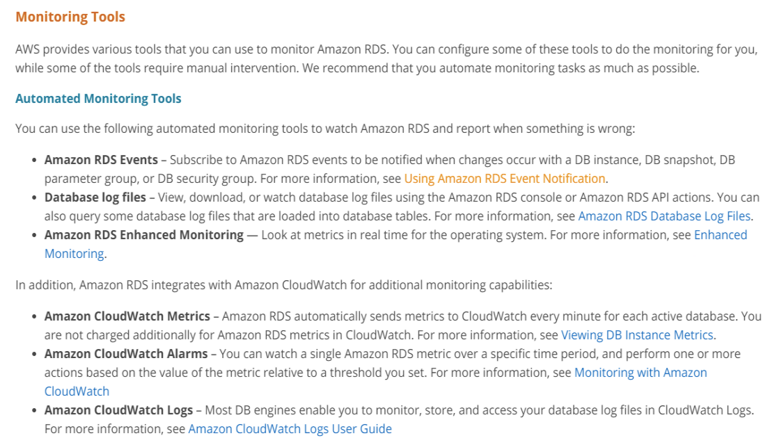 Monitoring Tools

AWS provides various tools that you can use to monitor Amazon RDS. You can configure some of these tools to do the monitoring for you,
while some of the tools require manual intervention. We recommend that you automate monitoring tasks as much as possible.

Automated Monit

ing Tools
You can use the following automated monitoring tools to watch Amazon RDS and report when something is wrong:

* Amazon RDS Events - Subscribe to Amazon RDS events to be notified when changes occur with a DB instance, DB snapshot, DB
parameter group, or DB security group. For more information, see Using Amazon RDS Event Notification.

* Database log files - View, download, or watch database log files using the Amazon RDS console or Amazon RDS AP! actions. You can
also query some database log files that are loaded into database tables. For more information, see Amazon RDS Database Log Files.

* Amazon RDS Enhanced Monitoring — Look at metrics in real time for the operating system. For more information, see Enhanced
Monitoring.

In addition, Amazon RDS integrates with Amazon CloudWatch for additional monitoring capabilities:

* Amazon CloudWatch Metrics - Amazon RDS automatically sends metrics to CloudWatch every minute for each active database. You
are not charged additionally for Amazon RDS metrics in CloudWatch. For more information, see Viewing DB Instance Metrics.

* Amazon CloudWatch Alarms - You can watch a single Amazon RDS metric over a specific time period, and perform one or more
actions based on the value of the metric relative to a threshold you set. For more information, see Monitoring with Amazon
CloudWatch

* Amazon CloudWatch Logs - Most DB engines enable you to monitor, store, and access your database log files in CloudWatch Logs.
For more information, see Amazon CloudWatch Logs User Guide