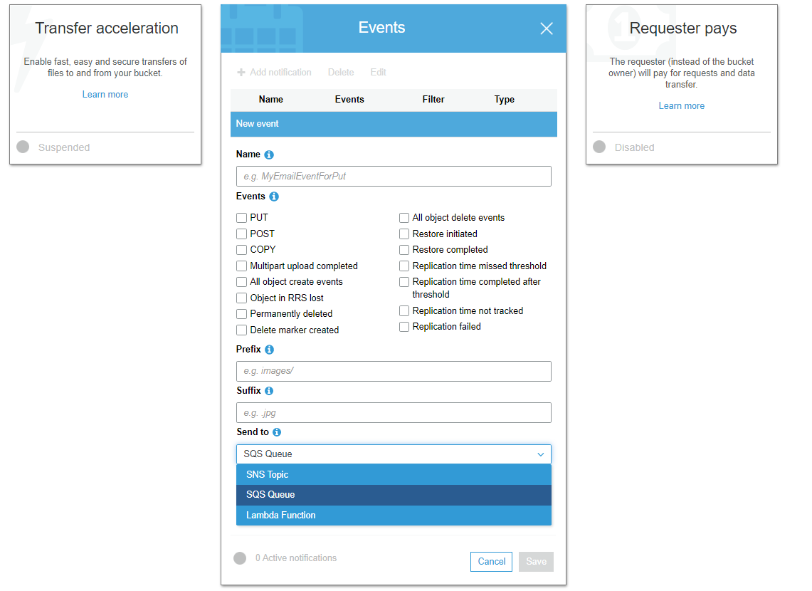 Transfer acceleration
Enable fast, easy and secure transfers of
files to and from your bucket.

Lear more

@ suspended

Events 4

Name Events Filter Type

Name ©

Requester pays

‘The requester (instead of the bucket
‘owner) will pay for requests and data
transfer.

Lear more

@ disabie

| 9. MyEmailEventForPut

Events @

(pur

(Post

(cory

(C1 Mutipart upload completed
(All object create events
(51 Object in RRS lost

(Cl Permanently deleted

(J Delete marker created

Prefix @

(1) All object delete events

(5) Restore initiated

(Xj Restore completed

(5) Replication time missed threshold

(CJ Replication time completed after
threshold

(CJ Replication time not tracked
(5) Replication failed

| eg. images/

Suffix ©

[ea seg

Send to @

SQS Queue

SNS Topic

SQS Queue

Lambda Function

© Active notations

Cancel