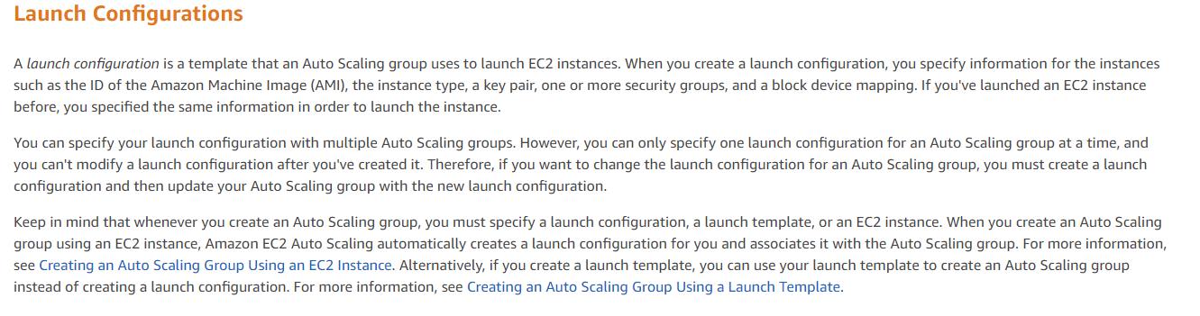 Launch Configurations

A launch configuration is a template that an Auto Scaling group uses to launch EC2 instances. When you create a launch configuration, you specify information for the instances

such as the ID of the Amazon Machine Image (AMI), the instance type, a key pair, one or more security groups, and a block device mapping. If you've launched an EC2 instance
before, you specified the same information in order to launch the instance.

You can specify your launch configuration with multiple Auto Scaling groups. However, you can only specify one launch configuration for an Auto Scaling group at a time, and
you can't modify a launch configuration after you've created it. Therefore, if you want to change the launch configuration for an Auto Scaling group, you must create a launch
configuration and then update your Auto Scaling group with the new launch configuration.

Keep in mind that whenever you create an Auto Scaling group, you must specify a launch configuration, a launch template, or an EC2 instance. When you create an Auto Scaling
group using an EC2 instance, Amazon EC2 Auto Scaling automatically creates a launch configuration for you and associates it with the Auto Scaling group. For more information,
see Creating an Auto Scaling Group Using an EC2 Instance. Alternatively, if you create a launch template, you can use your launch template to create an Auto Scaling group
instead of creating a launch configuration. For more information, see Creating an Auto Scaling Group Using a Launch Template.