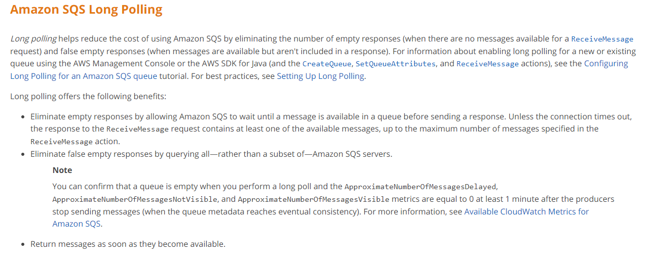 Amazon SQS Long Polling

Long polling helps reduce the cost of using Amazon SQS by eliminating the number of empty responses (when there are no messages available for a Receivelessage
request) and false empty responses (when messages are available but aren't included in a response). For information about enabling long polling for a new or existing
queue using the AWS Management Console or the AWS SDK for Java (and the CreateQueue, SetQueueAttributes, and ReceiveMessage actions), see the Configuring
Long Polling for an Amazon SQS queue tutorial. For best practices, see Setting Up Long Polling.

Long polling offers the following benefits:

* Eliminate empty responses by allowing Amazon SQS to wait until a message is available in a queue before sending a response. Unless the connection times out,
the response to the ReceiveMessage request contains at least one of the available messages, up to the maximum number of messages specified in the
ReceiveMessage action.

* Eliminate false empty responses by querying all—rather than a subset of Amazon SQ$ servers.

Note
You can confirm that a queue is empty when you perform a long poll and the ApproximateNumberOfMessagesDelayed,
ApproximateNlumberOfMessagesNotVisible, and ApproximatelNumberOfMessagesVisible metrics are equal to 0 at least 1 minute after the producers

stop sending messages (when the queue metadata reaches eventual consistency). For more information, see Available CloudWatch Metrics for
Amazon SQS.

* Return messages as soon as they become available.