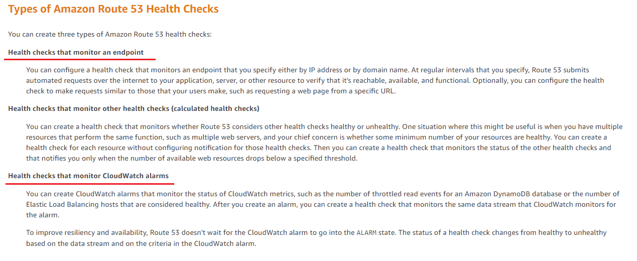 Types of Amazon Route 53 Health Checks

You can create three types of Amazon Route 53 health checks:

Health checks that monitor an endpoint

You can configure a health check that monitors an endpoint that you specify either by IP address or by domain name. At regular intervals that you specify, Route 53 submits
automated requests over the internet to your application, server, or other resource to verify that it's reachable, available, and functional. Optionally, you can configure the health
check to make requests similar to those that your users make, such as requesting a web page from a specific URL.

Health checks that monitor other health checks (calculated health checks)

You can create a health check that monitors whether Route 53 considers other health checks healthy or unhealthy. One
resources that perform the same function, such as multiple web servers, and your chief concern is whether some

uation where this might be useful is when you have multiple

imum number of your resources are healthy. You can create a
health check for each resource without configuring notification for those health checks. Then you can create a health check that monitors the status of the other health checks and

that notifies you only when the number of available web resources drops below a specified threshold.

Health checks that monitor CloudWatch alarms.

You can create CloudWatch alarms that monitor the status of CloudWatch metrics, such as the number of throttled read events for an Amazon DynamoDB database or the number of

Elastic Load Balancing hosts that are considered healthy. After you create an alarm, you can create a health check that monitors the same data stream that CloudWatch monitors for
the alarm.

To improve resiliency and availability, Route 53 doesn't wait for the CloudWatch alarm to go into the ALARM state. The status of a health check changes from healthy to unhealthy
based on the data stream and on the criteria in the CloudWatch alarm.