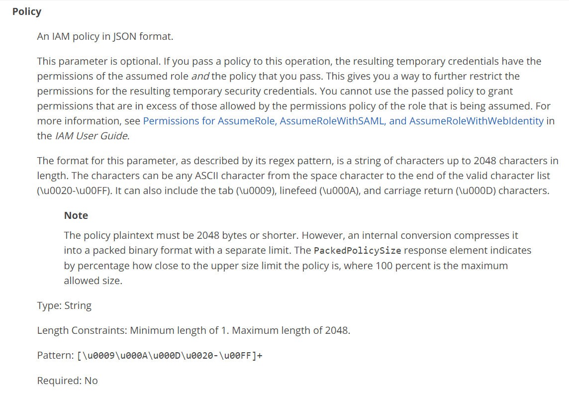 Policy
An IAM policy in JSON format.

This parameter is optional. If you pass a policy to this operation, the resulting temporary credentials have the
permissions of the assumed role and the policy that you pass. This gives you a way to further restrict the
permissions for the resulting temporary security credentials. You cannot use the passed policy to grant
permissions that are in excess of those allowed by the permissions policy of the role that is being assumed. For
more information, see Permissions for AssumeRole, AssumeRoleWithSAML, and AssumeRoleWithWebidentity in
the /AM User Guide.

The format for this parameter, as described by its regex pattern, is a string of characters up to 2048 characters in
length. The characters can be any ASCII character from the space character to the end of the valid character list
(\u0020-\UOOFF). It can also include the tab (\u0009), linefeed (\UOOOA), and carriage return (\UOOOD) characters.

Note

The policy plaintext must be 2048 bytes or shorter. However, an internal conversion compresses it
into a packed binary format with a separate limit. The PackedPolicySize response element indicates

by percentage how close to the upper size limit the policy is, where 100 percent is the maximum
allowed size.

Type: String
Length Constraints: Minimum length of 1. Maximum length of 2048.
Pattern: [\u@009\u@@GA\ueeeD\uee20-\UOFF]+

Required: No