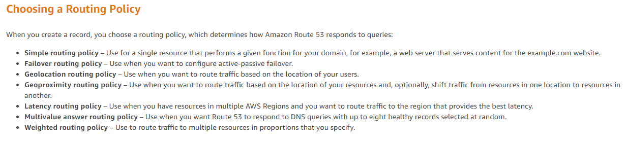 Choosing a Routing Policy

When you create a record, you choose a routing pi

icy, which determines how Amazon Route 53 responds to queries:

ple routing policy — Use for a single resource that performs a given function for your domain, for example, a web server that serves content for the example.com website.

* Failover routing policy — Use when you want to configure active-passive failover.

* Geolocation routing policy — Use when you want to route traffic based on the location of your users.

* Geopro:
another.

ity routing policy - Use when you want to route traffic based on the location of your resources and, optionally, shift traffic from resources in one location to resources in

* Latency routing policy — Use when you have resources in multiple AWS Regions and you want to route traffic to the region that provides the best latency.
* Multivalue answer routing policy - Use when you want Route 53 to respond to DNS queries with up to eight healthy records selected at random.
* Weighted routing policy — Use to route traffic to multiple resources in proportions that you specify.