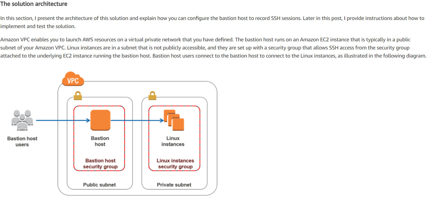 The solution architecture

In this section, | present the architecture of this solution and explain how you can configure the bastion host to record SSH sessions. Later in this post, | provide instructions about how to
implement and test the solution.

Amazon VPC enables you to launch AWS resources on a virtual private network that you have defined. The bastion host runs on an Amazon EC2 instance that is typically in a public
subnet of your Amazon VPC. Linux instances are in a subnet that is not publicly accessible, and they are set up with a security group that allows SSH access from the security group
attached to the underlying EC2 instance running the bastion host. Bastion host users connect to the bastion host to connect to the Linux instances, as illustrated in the following diagram.

&

SeU
©)
be |
Bastion host Bastion Linux
users host instances

Bastion host
security group

Linux instances
security group

Public subnet Private subnet