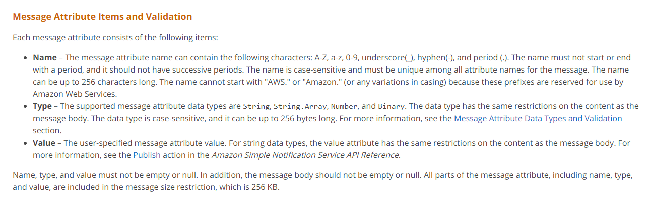 Message Attribute Items and Validation

Each message attribute consists of the following items:

* Name - The message attribute name can contain the following characters: A-Z, a-z, 0-9, underscore(_), hyphen(.), and period (.). The name must not start or end
with a period, and it should not have successive periods. The name is case-sensitive and must be unique among all attribute names for the message. The name
can be up to 256 characters long. The name cannot start with "AWS." or "Amazon." (or any variations in casing) because these prefixes are reserved for use by
Amazon Web Services.

© Type - The supported message attribute data types are String, String. Array, Number, and Binary. The data type has the same restrictions on the content as the
message body. The data type is case-sensitive, and it can be up to 256 bytes long. For more information, see the Message Attribute Data Types and Validation

section.
* Value - The user-specified message attribute value. For string data types, the value attribute has the same restrictions on the content as the message body. For

more information, see the Publish action in the Amazon Simple Notification Service API Reference.

Name, type, and value must not be empty or null. In addition, the message body should not be empty or null. All parts of the message attribute, including name, type,
and value, are included in the message size restriction, which is 256 KB.