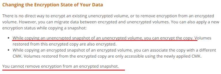 Changing the Encryption State of Your Data

There is no direct way to encrypt an existing unencrypted volume, or to remove encryption from an encrypted
volume. However, you can migrate data between encrypted and unencrypted volumes. You can also apply a new
encryption status while copying a snapsh

* While copying an unencrypted snapshot of an unencrypted volume, you can encrypt the copy. Volumes
restored from this encrypted copy are also encrypted.

* While copying an encrypted snapshot of an encrypted volume, you can associate the copy with a different
CMK. Volumes restored from the encrypted copy are only accessible using the newly applied CMK.

You cannot remove encryption from an encrypted snapshot.