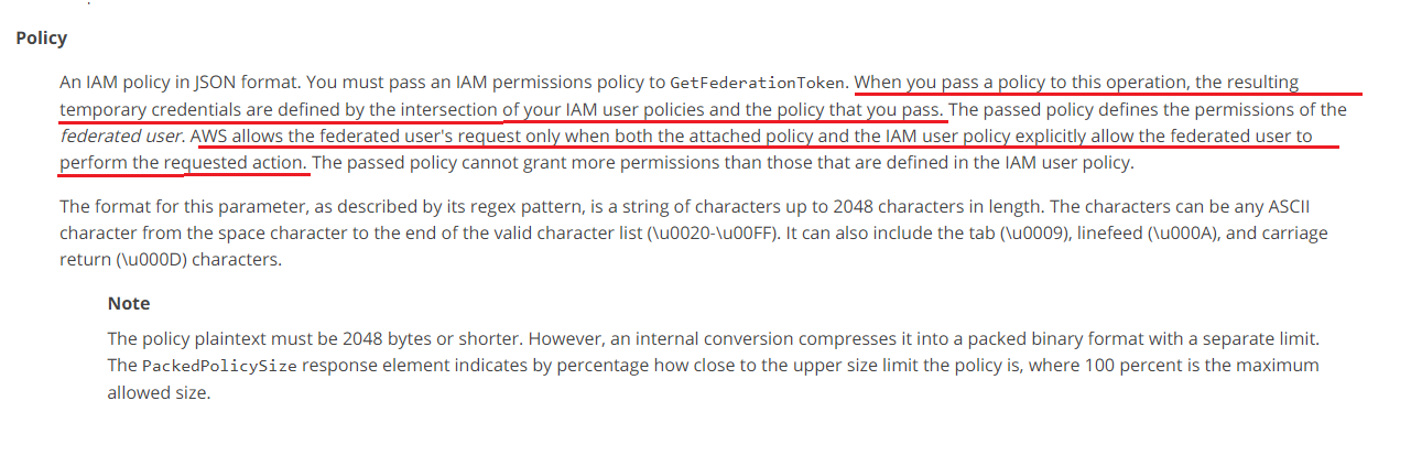 Policy

‘An IAM policy in JSON format. You must pass an IAM permissions policy to GetFederationToken. When you pass a policy to this operation, the resulting

temporary credentials are defined by the intersection of your IAM user policies and the policy that you pass. The passed policy defines the permissions of the
federated user. AWS allows the federated user's request only when both the attached policy and the IAM user policy explicitly allow the federated user to
perform the requested action. The passed policy cannot grant more permissions than those that are defined in the [AM user policy.

The format for this parameter, as described by its regex pattern, is a string of characters up to 2048 characters in length. The characters can be any ASCII
character from the space character to the end of the valid character list (\u0020-\UOOFF). It can also include the tab (\U0009), linefeed (\uO00A), and carriage
return (\uOOOD) characters.

Note

The policy plaintext must be 2048 bytes or shorter. However, an internal conversion compresses it into a packed binary format with a separate limit.
The PackedPolicySize response element indicates by percentage how close to the upper size limit the policy is, where 100 percent is the maximum
allowed size.