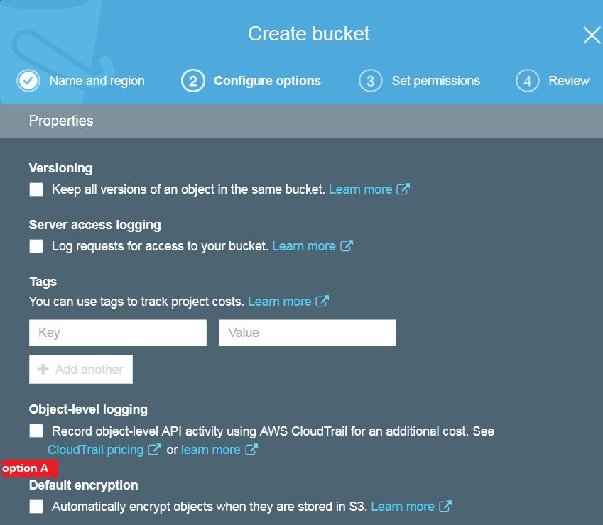 Create bucket Se
(vy) Name and region (©) Configure options (©) Set permissions ©) Review
Properties
Versioning

I Keep all versions of an object in the same bucket.

Server access logging
I Log requests for access to your bucket.

Tags
You can use tags to track project costs.

Object-level logging

I Record object-level API activity using AWS CloudTrail for an additional cost. See
or

Default encryption
I Automatically encrypt objects when they are stored in S3.
