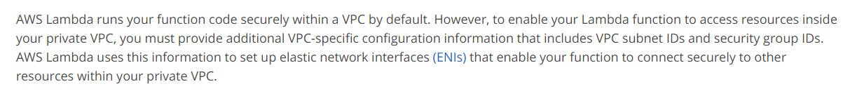 AWS Lambda runs your function code securely within a VPC by default. However, to enable your Lambda function to access resources inside
your private VPC, you must provide additional VPC-specific configuration information that includes VPC subnet IDs and security group IDs.
AWS Lambda uses this information to set up elastic network interfaces (ENIs) that enable your function to connect securely to other
resources within your private VPC.