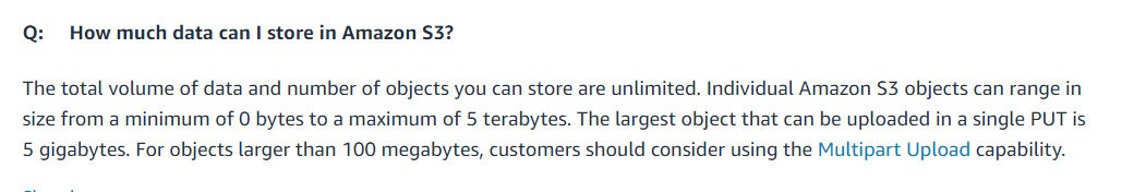 Q: How much data can I store in Amazon $3?

The total volume of data and number of objects you can store are unlimited. Individual Amazon $3 objects can range in
size from a minimum of 0 bytes to a maximum of 5 terabytes. The largest object that can be uploaded in a single PUT is
5 gigabytes. For objects larger than 100 megabytes, customers should consider using the Multipart Upload capability.