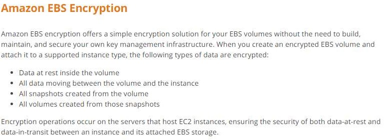 Amazon EBS Encryption

Amazon EBS encryption offers a simple encryption solution for your EBS volumes without the need to build,
maintain, and secure your own key management infrastructure. When you create an encrypted EBS volume and
attach it to a supported instance type, the following types of data are encrypted:

* Data at rest inside the volume

* All data moving between the volume and the instance
All snapshots created from the volume

All volumes created from those snapshots

Encryption operations occur on the servers that host EC2 instances, ensuring the security of both data-at-rest and
data-in-transit between an instance and its attached EBS storage.