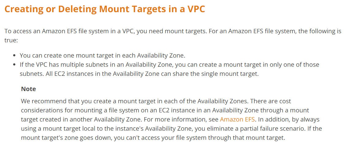 Creating or Deleting Mount Targets in a VPC

To access an Amazon EFS file system in a VPC, you need mount targets. For an Amazon EFS file system, the following is
true:

* You can create one mount target in each Availability Zone.

¢ If the VPC has multiple subnets in an Availability Zone, you can create a mount target in only one of those
subnets. All EC2 instances in the Availability Zone can share the single mount target.

Note

We recommend that you create a mount target in each of the Availability Zones. There are cost
considerations for mounting a file system on an EC2 instance in an Availability Zone through a mount
target created in another Availability Zone. For more information, see Amazon EFS. In addition, by always
using a mount target local to the instance's Availability Zone, you eliminate a partial failure scenario. If the
mount target's zone goes down, you can't access your file system through that mount target.