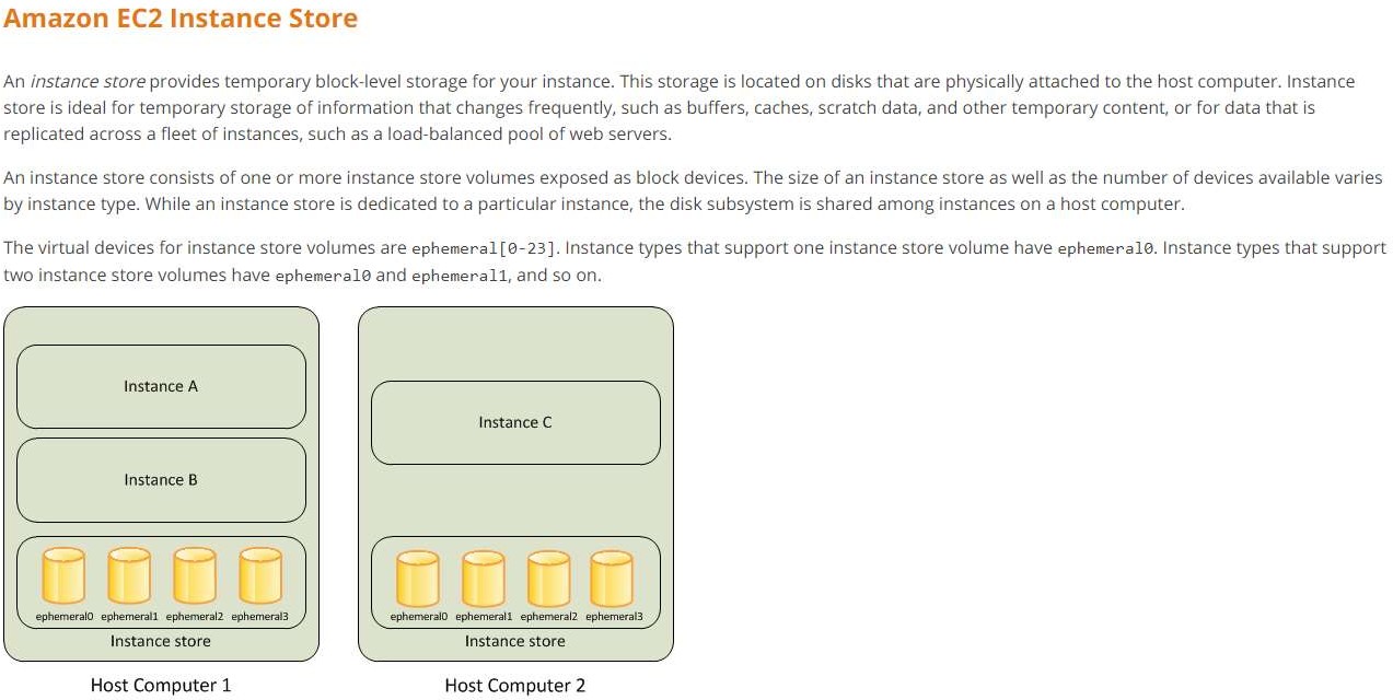 Amazon EC2 Instance Store

An instance store provides temporary block-level storage for your instance. This storage is located on disks that are physically attached to the host computer. Instance
store is ideal for temporary storage of information that changes frequently, such as buffers, caches, scratch data, and other temporary content, or for data that is
replicated across a fleet of instances, such as a load-balanced pool of web servers.

An instance store consists of one or more instance store volumes exposed as block devices. The size of an instance store as well as the number of devices available varies
by instance type. While an instance store is dedicated to a particular instance, the disk subsystem is shared among instances on a host computer.

The virtual devices for instance store volumes are ephemeral [@-23]. Instance types that support one instance store volume have ephemeral®. Instance types that support
two instance store volumes have ephemeral and ephemeral1, and so on.

Instance C
Instance B
ephemeraia ephemeral. ephemeral2. ephemera fephemeralO ephemeral. ephemeral? ephemerala
Instance store Instance store

Host Computer 1 Host Computer 2