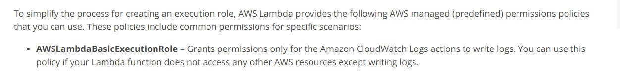 To simplify the process for creating an execution role, AWS Lambda provides the following AWS managed (predefined) permissions policies
that you can use. These policies include common permissions for specific scenarios:

« AWSLambdaBasicExecutionRole - Grants permissions only for the Amazon CloudWatch Logs actions to write logs. You can use this
policy if your Lambda function does not access any other AWS resources except writing logs.