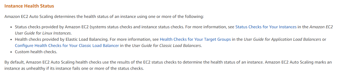 Instance Health Status
Amazon EC2 Auto Scaling determines the health status of an instance using one or more of the following:

* Status checks provided by Amazon EC2 (systems status checks and instance status checks. For more information, see Status Checks for Your Instances in the Amazon EC2
User Guide for Linux Instances.

+ Health checks provided by Elastic Load Balancing. For more information, see Health Checks for Your Target Groups in the User Guide for Application Load Balancers or
Configure Health Checks for Your Classic Load Balancer in the User Guide for Classic Load Balancers.

* Custom health checks.

By default, Amazon EC2 Auto Scaling health checks use the results of the EC2 status checks to determine the health status of an instance. Amazon EC2 Auto Scaling marks an
instance as unhealthy if its instance fails one or more of the status checks.